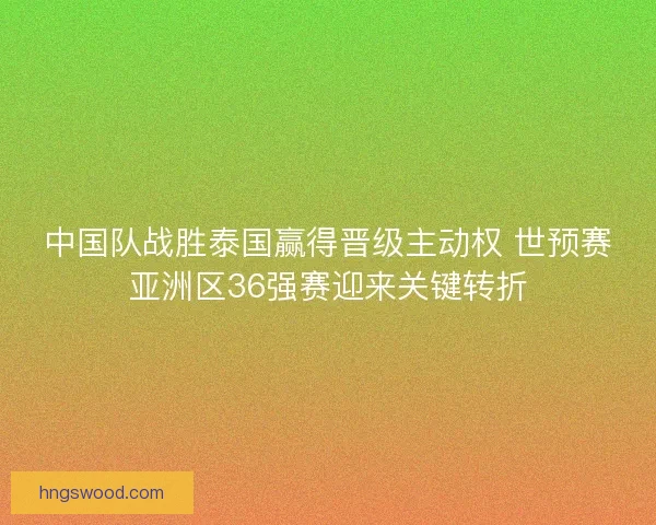 中国队战胜泰国赢得晋级主动权 世预赛亚洲区36强赛迎来关键转折