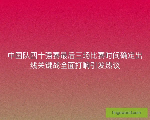 中国队四十强赛最后三场比赛时间确定出线关键战全面打响引发热议