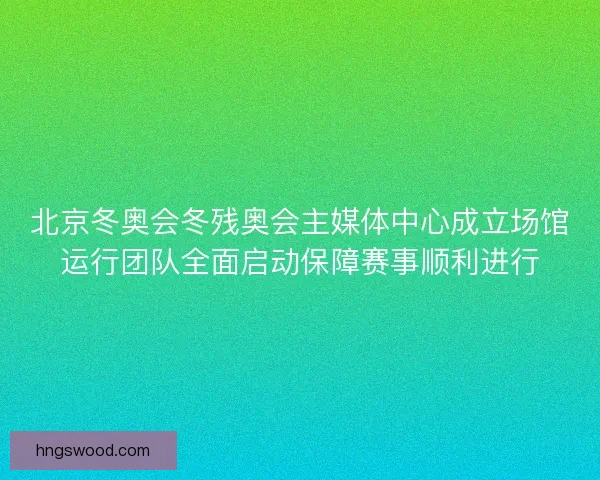 北京冬奥会冬残奥会主媒体中心成立场馆运行团队全面启动保障赛事顺利进行