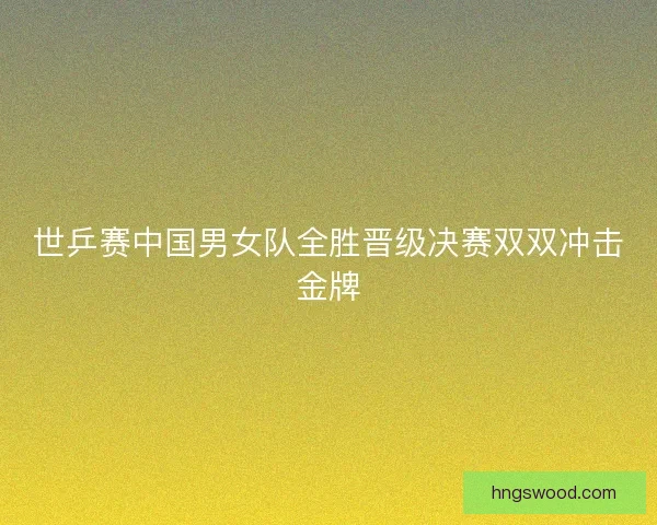 世乒赛中国男女队全胜晋级决赛双双冲击金牌