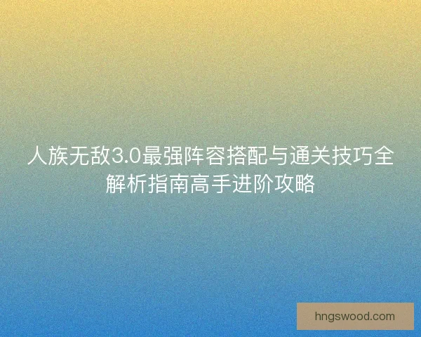 人族无敌3.0最强阵容搭配与通关技巧全解析指南高手进阶攻略